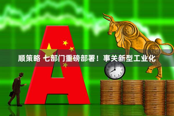 顺策略 七部门重磅部署！事关新型工业化